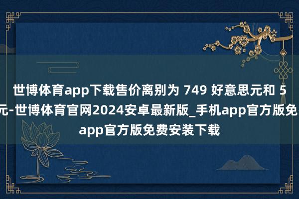 世博体育app下载售价离别为 749 好意思元和 549 好意思元-世博体育官网2024安卓最新版_手机app官方版免费安装下载