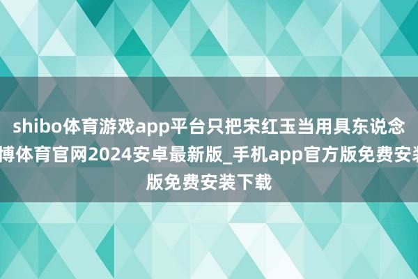 shibo体育游戏app平台只把宋红玉当用具东说念主-世博体育官网2024安卓最新版_手机app官方版免费安装下载