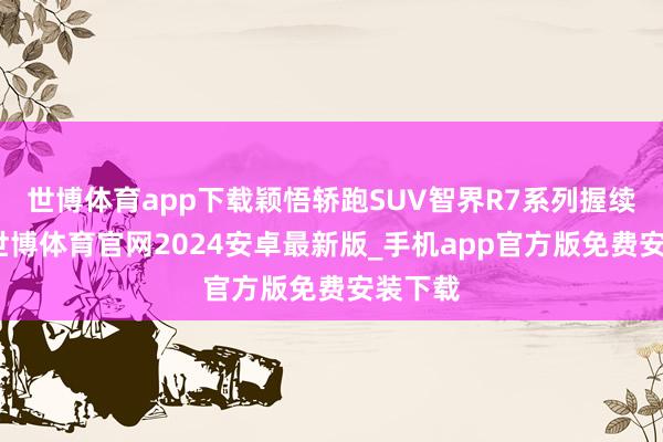 世博体育app下载颖悟轿跑SUV智界R7系列握续热销-世博体育官网2024安卓最新版_手机app官方版免费安装下载