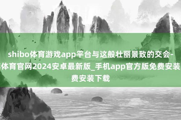 shibo体育游戏app平台与这般壮丽景致的交会-世博体育官网2024安卓最新版_手机app官方版免费安装下载