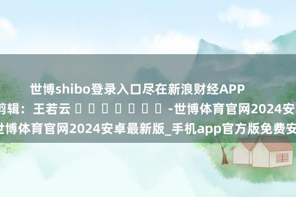 世博shibo登录入口尽在新浪财经APP            						包袱剪辑：王若云 							-世博体育官网2024安卓最新版_手机app官方版免费安装下载