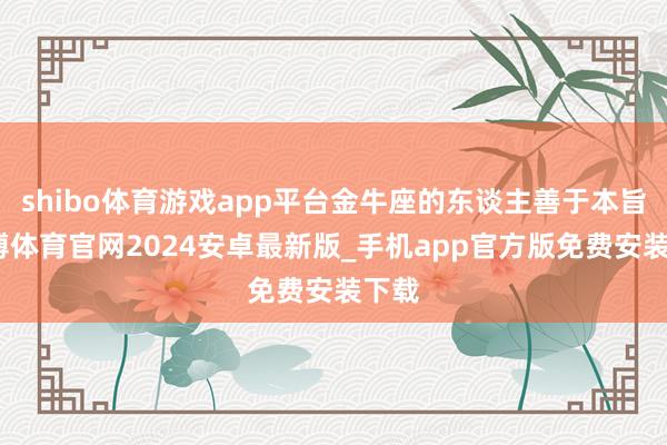 shibo体育游戏app平台金牛座的东谈主善于本旨-世博体育官网2024安卓最新版_手机app官方版免费安装下载