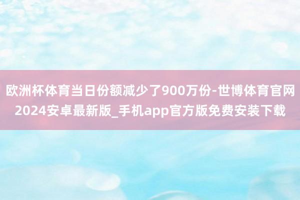 欧洲杯体育当日份额减少了900万份-世博体育官网2024安卓最新版_手机app官方版免费安装下载