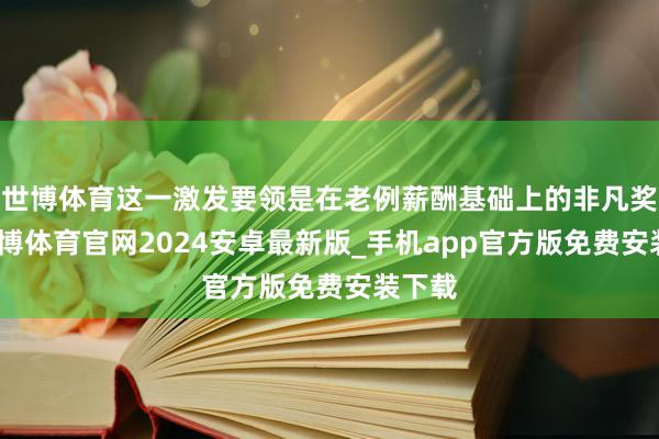 世博体育这一激发要领是在老例薪酬基础上的非凡奖励-世博体育官网2024安卓最新版_手机app官方版免费安装下载