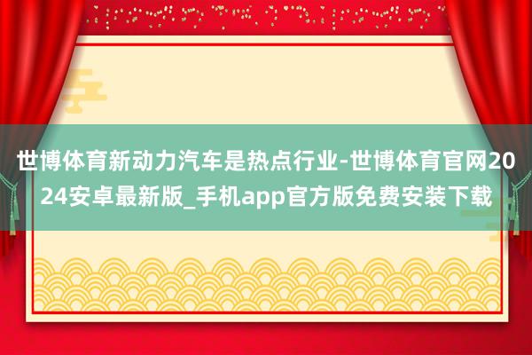 世博体育新动力汽车是热点行业-世博体育官网2024安卓最新版_手机app官方版免费安装下载