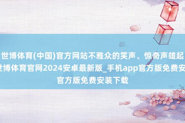 世博体育(中国)官方网站不雅众的笑声、惊奇声雄起雌伏-世博体育官网2024安卓最新版_手机app官方版免费安装下载