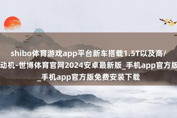 shibo体育游戏app平台新车搭载1.5T以及高/低功率2.0T发动机-世博体育官网2024安卓最新版_手机app官方版免费安装下载