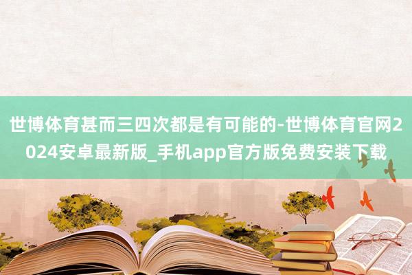 世博体育甚而三四次都是有可能的-世博体育官网2024安卓最新版_手机app官方版免费安装下载