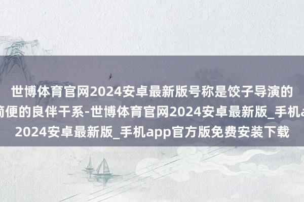 世博体育官网2024安卓最新版号称是饺子导演的最好拍档！这那里是简便的良伴干系-世博体育官网2024安卓最新版_手机app官方版免费安装下载