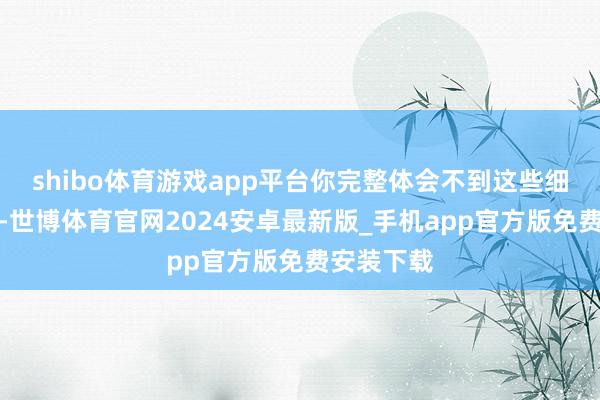 shibo体育游戏app平台你完整体会不到这些细节的魔力-世博体育官网2024安卓最新版_手机app官方版免费安装下载