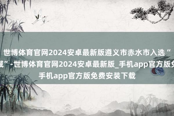 世博体育官网2024安卓最新版遵义市赤水市入选“中国魔力小城”-世博体育官网2024安卓最新版_手机app官方版免费安装下载