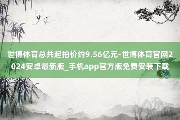 世博体育总共起拍价约9.56亿元-世博体育官网2024安卓最新版_手机app官方版免费安装下载