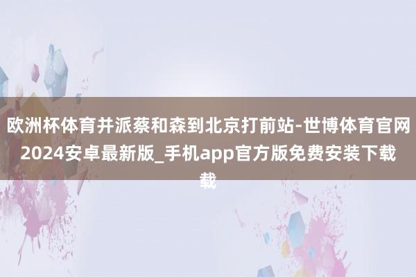 欧洲杯体育并派蔡和森到北京打前站-世博体育官网2024安卓最新版_手机app官方版免费安装下载