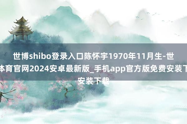 世博shibo登录入口陈怀宇1970年11月生-世博体育官网2024安卓最新版_手机app官方版免费安装下载
