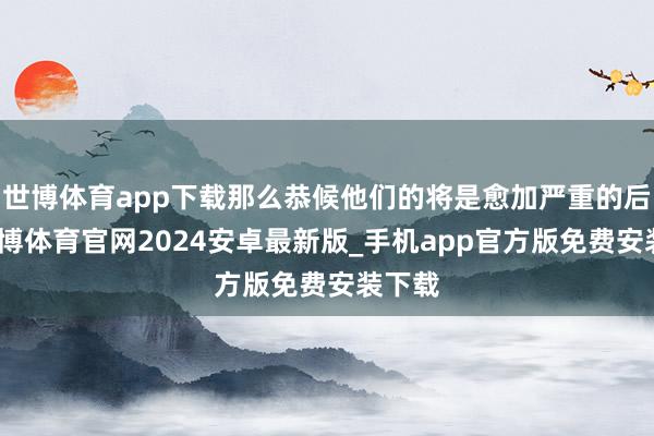 世博体育app下载那么恭候他们的将是愈加严重的后果-世博体育官网2024安卓最新版_手机app官方版免费安装下载