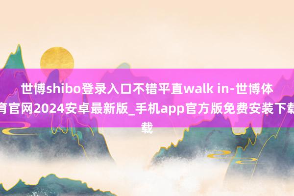世博shibo登录入口不错平直walk in-世博体育官网2024安卓最新版_手机app官方版免费安装下载