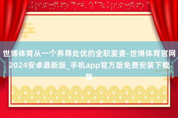 世博体育从一个养尊处优的全职爱妻-世博体育官网2024安卓最新版_手机app官方版免费安装下载