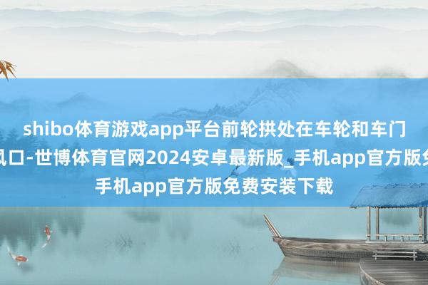 shibo体育游戏app平台前轮拱处在车轮和车门之间设有透风口-世博体育官网2024安卓最新版_手机app官方版免费安装下载