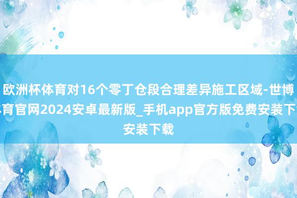 欧洲杯体育对16个零丁仓段合理差异施工区域-世博体育官网2024安卓最新版_手机app官方版免费安装下载