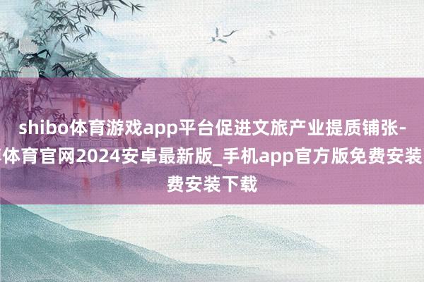 shibo体育游戏app平台促进文旅产业提质铺张-世博体育官网2024安卓最新版_手机app官方版免费安装下载