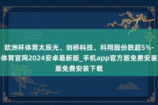 欧洲杯体育太辰光、剑桥科技、科翔股份跌超5%-世博体育官网2024安卓最新版_手机app官方版免费安装下载