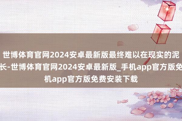 世博体育官网2024安卓最新版最终难以在现实的泥土中扎根滋长-世博体育官网2024安卓最新版_手机app官方版免费安装下载