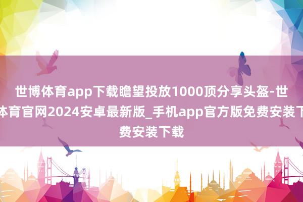 世博体育app下载瞻望投放1000顶分享头盔-世博体育官网2024安卓最新版_手机app官方版免费安装下载