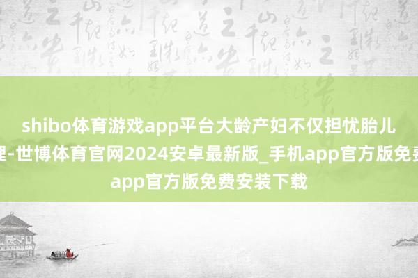 shibo体育游戏app平台大龄产妇不仅担忧胎儿早产、无理-世博体育官网2024安卓最新版_手机app官方版免费安装下载