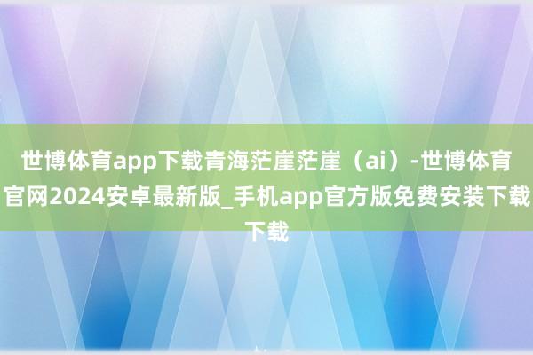世博体育app下载青海茫崖茫崖（ai）-世博体育官网2024安卓最新版_手机app官方版免费安装下载