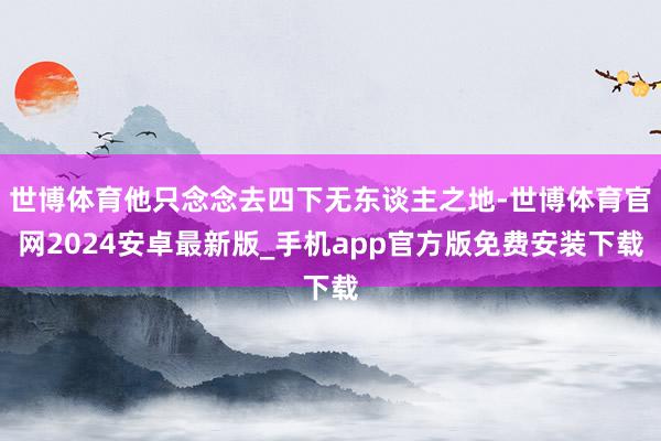 世博体育他只念念去四下无东谈主之地-世博体育官网2024安卓最新版_手机app官方版免费安装下载