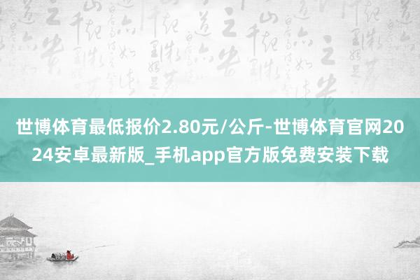 世博体育最低报价2.80元/公斤-世博体育官网2024安卓最新版_手机app官方版免费安装下载