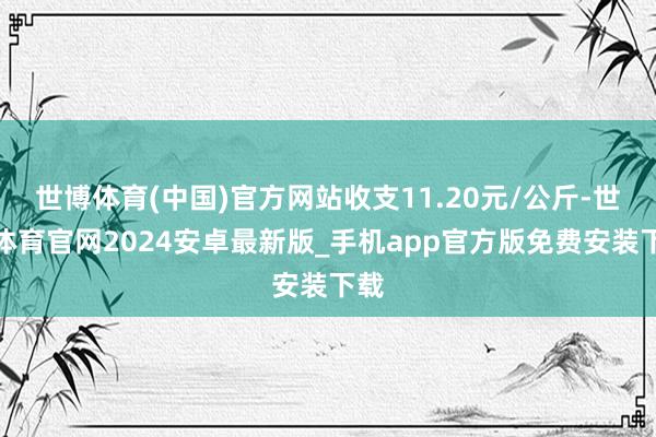世博体育(中国)官方网站收支11.20元/公斤-世博体育官网2024安卓最新版_手机app官方版免费安装下载