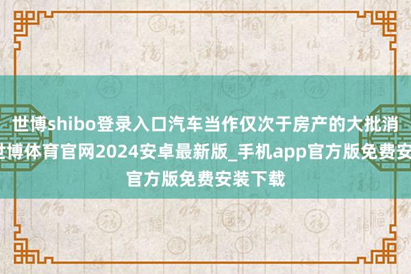 世博shibo登录入口汽车当作仅次于房产的大批消费品-世博体育官网2024安卓最新版_手机app官方版免费安装下载