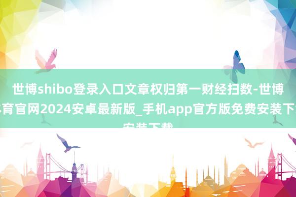 世博shibo登录入口文章权归第一财经扫数-世博体育官网2024安卓最新版_手机app官方版免费安装下载