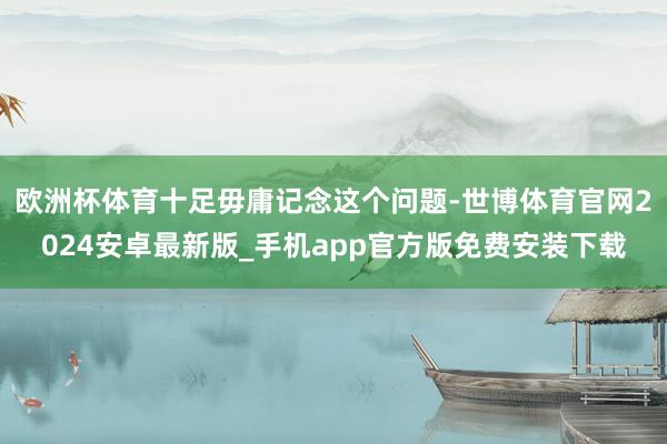 欧洲杯体育十足毋庸记念这个问题-世博体育官网2024安卓最新版_手机app官方版免费安装下载
