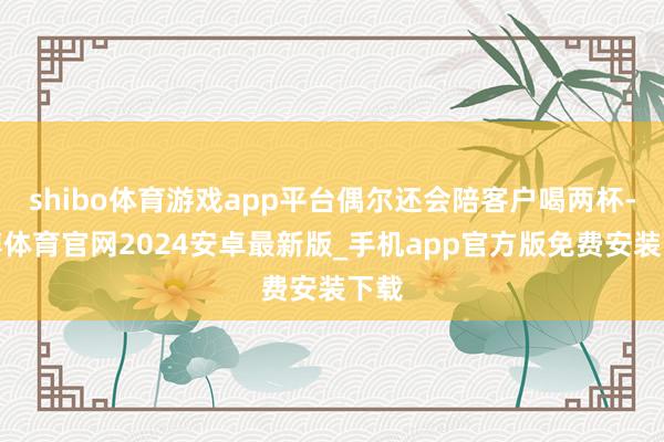 shibo体育游戏app平台偶尔还会陪客户喝两杯-世博体育官网2024安卓最新版_手机app官方版免费安装下载