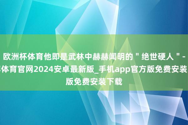欧洲杯体育他即是武林中赫赫闻明的"绝世硬人"-世博体育官网2024安卓最新版_手机app官方版免费安装下载