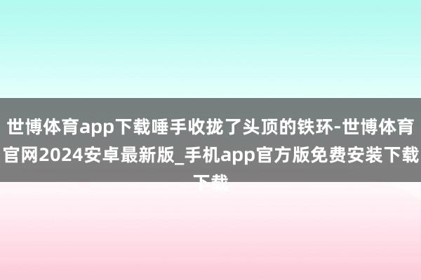 世博体育app下载唾手收拢了头顶的铁环-世博体育官网2024安卓最新版_手机app官方版免费安装下载