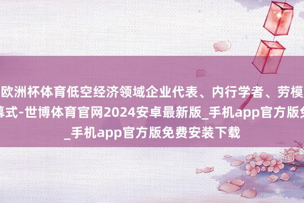 欧洲杯体育低空经济领域企业代表、内行学者、劳模代表出席开幕式-世博体育官网2024安卓最新版_手机app官方版免费安装下载