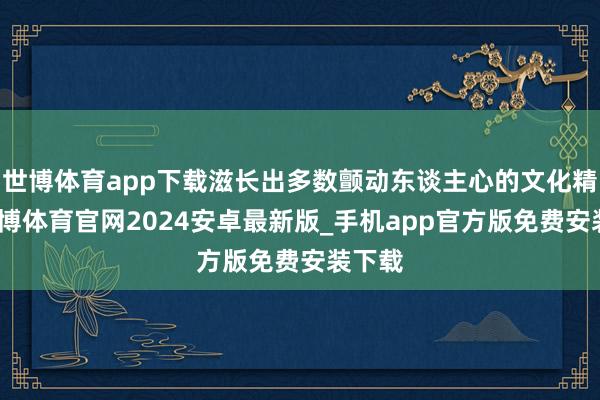 世博体育app下载滋长出多数颤动东谈主心的文化精品-世博体育官网2024安卓最新版_手机app官方版免费安装下载