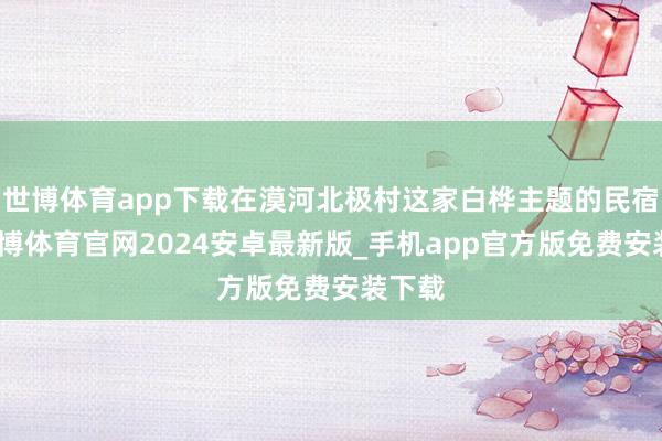 世博体育app下载在漠河北极村这家白桦主题的民宿里-世博体育官网2024安卓最新版_手机app官方版免费安装下载