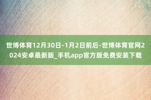 世博体育12月30日-1月2日前后-世博体育官网2024安卓最新版_手机app官方版免费安装下载
