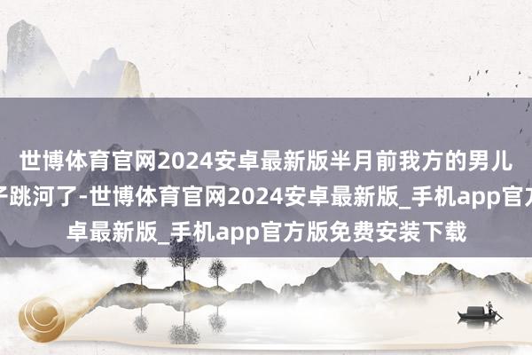 世博体育官网2024安卓最新版半月前我方的男儿李雪带着两个孩子跳河了-世博体育官网2024安卓最新版_手机app官方版免费安装下载