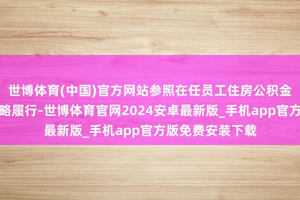 世博体育(中国)官方网站参照在任员工住房公积金提真金不怕火战略履行-世博体育官网2024安卓最新版_手机app官方版免费安装下载