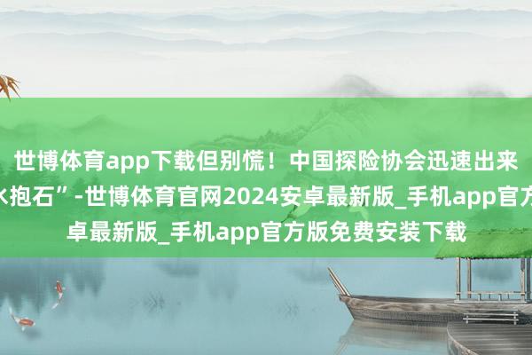 世博体育app下载但别慌！中国探险协会迅速出来科普：这叫“深水抱石”-世博体育官网2024安卓最新版_手机app官方版免费安装下载