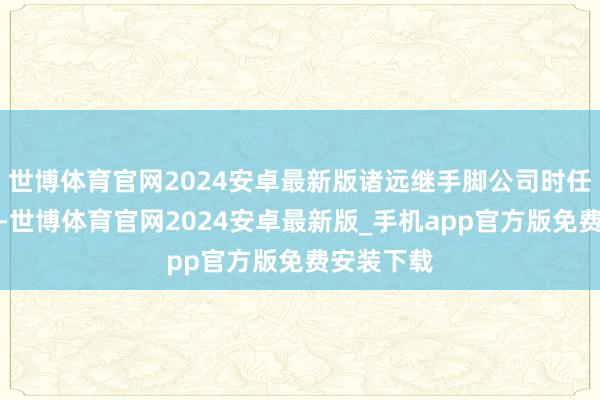 世博体育官网2024安卓最新版诸远继手脚公司时任财务总监-世博体育官网2024安卓最新版_手机app官方版免费安装下载