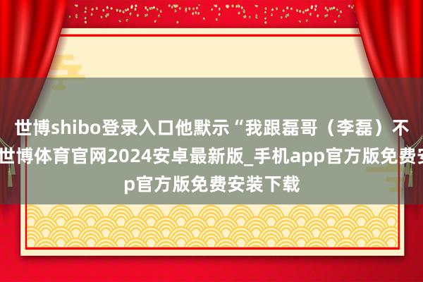 世博shibo登录入口他默示“我跟磊哥（李磊）不异挺多-世博体育官网2024安卓最新版_手机app官方版免费安装下载