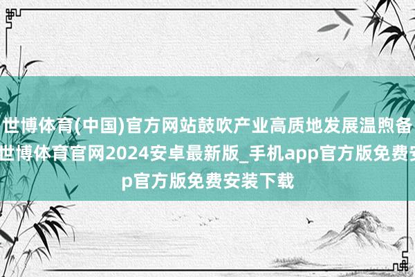 世博体育(中国)官方网站鼓吹产业高质地发展温煦备忘录》-世博体育官网2024安卓最新版_手机app官方版免费安装下载