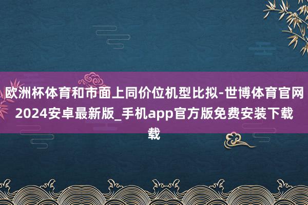欧洲杯体育和市面上同价位机型比拟-世博体育官网2024安卓最新版_手机app官方版免费安装下载