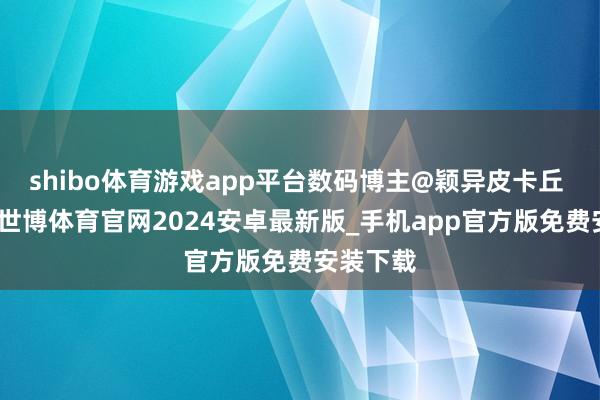 shibo体育游戏app平台数码博主@颖异皮卡丘 爆料称-世博体育官网2024安卓最新版_手机app官方版免费安装下载